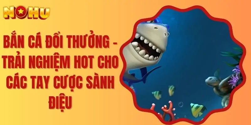 Bắn Cá Đổi Thưởng - Trải Nghiệm Hot Cho Các Tay Cược Sành Điệu
