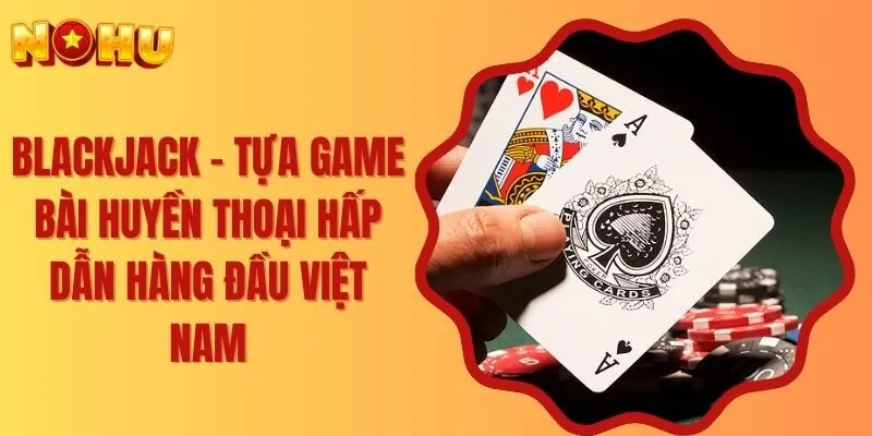 Blackjack - Tựa Game Bài Huyền Thoại Hấp Dẫn Hàng Đầu Việt Nam
